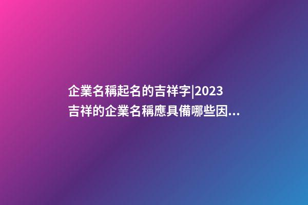 企業名稱起名的吉祥字|2023吉祥的企業名稱應具備哪些因素呢？-第1張-公司起名-玄機派